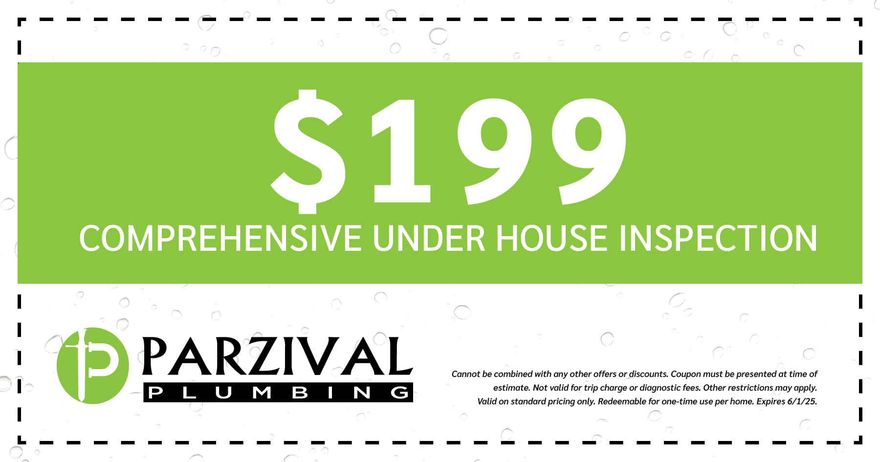 9 Comprehensive Under House Inspection. Cannot be combined with any other offers or discounts. Coupon must be presented at time of estimate. Not valid for trip charge or diagnostic fees. Other restrictions may apply. Valid on standard pricing only. Redeemable for one-time use per home. Expires 06/01/2025.
