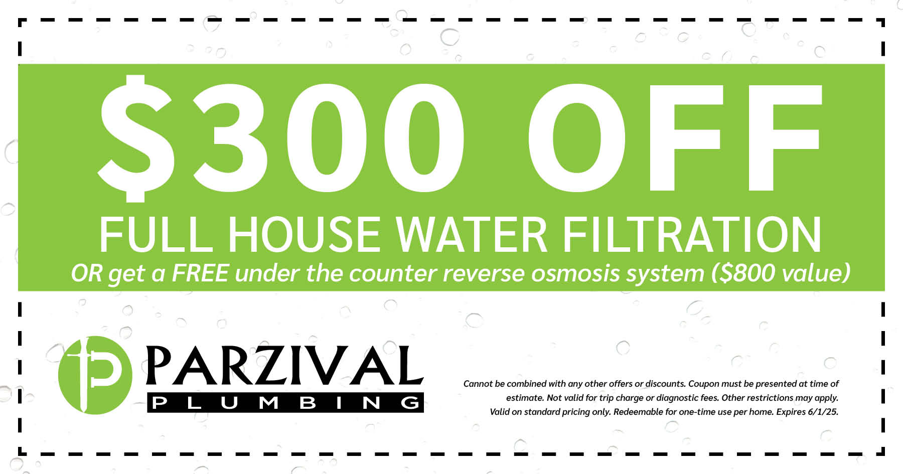 0 Off Full House Water Filtration OR get a FREE under the counter reverse osmosis system (0 value). Cannot be combined with any other offers or discounts. Coupon must be presented at time of estimate. Not valid for trip charge or diagnostic fees. Other restrictions may apply. Valid on standard pricing only. Redeemable for one-time use per home. Expires 06/01/2025.
