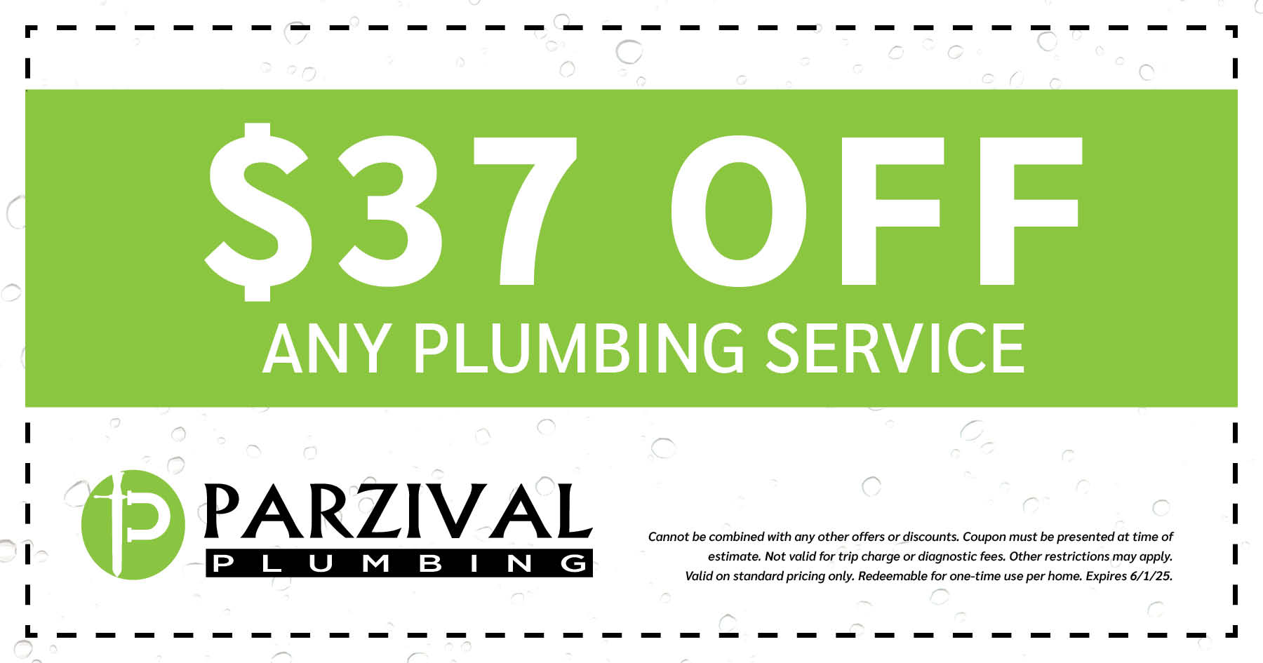  Off Any Plumbing Service. Cannot be combined with any other offers or discounts. Coupon must be presented at time of estimate. Not valid for trip charge or diagnostic fees. Other restrictions may apply. Valid on standard pricing only. Redeemable for one-time use per home. Expires 06/01/2025.
