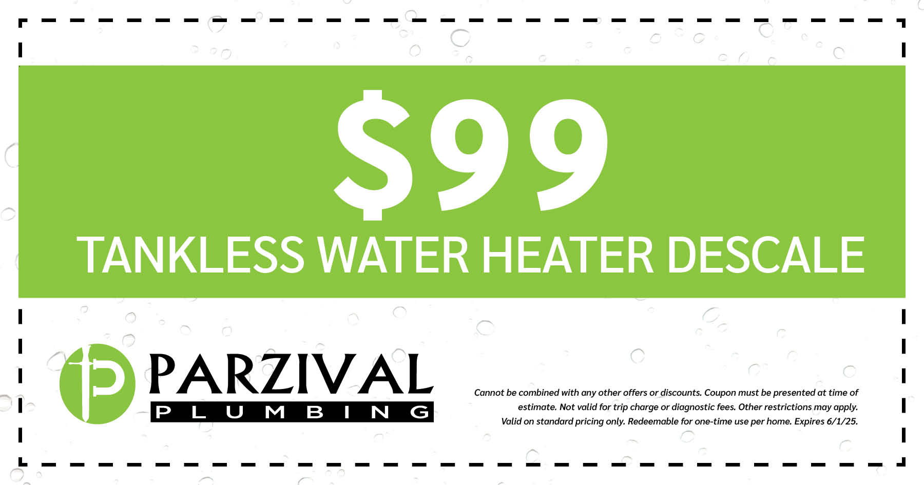  Tankless Water Heater Descale. Cannot be combined with any other offers or discounts. Coupon must be presented at time of estimate. Not valid for trip charge or diagnostic fees. Other restrictions may apply. Valid on standard pricing only. Redeemable for one-time use per home. Expires 06/01/2025.