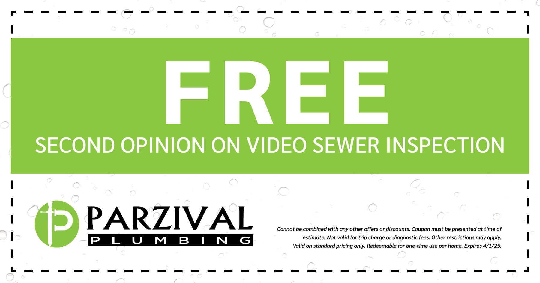 FREE second opinion on video sewer inspection. Cannot be combined with any other offers or discounts. Coupon must be presented at time of estimate. Not valid for trip charge or diagnostic fees. Other restrictions may apply. Valid of standard pricing only. Redeemable for one-time per home. Expires 04/01/2025.